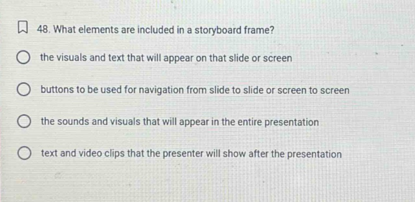 48. what elements are included in a storyboard frame? the visuals and text that will appear on that slide or screen buttons to be used for navigation from slide to slide or screen to screen the sounds and visuals that will appear in the entire presentation text and video clips that the presenter will show after the presentation