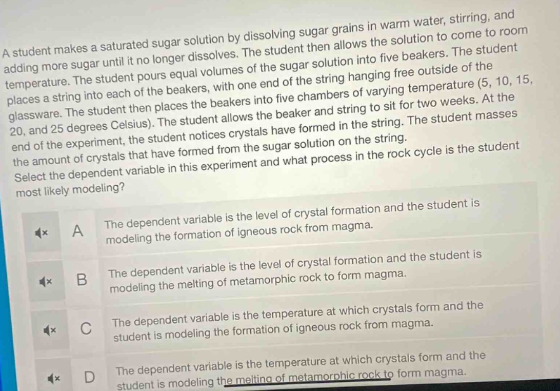 a student makes a saturated sugar solution by dissolving sugar grains in warm water, stirring, and adding more sugar until it no longer dissolves. the student then allows the solution to come to room temperature. the student pours equal volumes of the sugar solution into five beakers. the student places a string into each of the beakers, with one end of the string hanging free outside of the glassware. the student then places the beakers into five chambers of varying temperature (5, 10, 15, 20, and 25 degrees celsius). the student allows the beaker and string to sit for two weeks. at the end of the experiment, the student notices crystals have formed in the string. the student masses the amount of crystals that have formed from the sugar solution on the string. select the dependent variable in this experiment and what process in the rock cycle is the student most likely modeling? a the dependent variable is the level of crystal formation and the student is modeling the formation of igneous rock from magma. b the dependent variable is the level of crystal formation and the student is modeling the melting of metamorphic rock to form magma. c the dependent variable is the temperature at which crystals form and the student is modeling the formation of igneous rock from magma. d the dependent variable is the temperature at which crystals form and the student is modeling the melting of metamorphic rock to form magma.