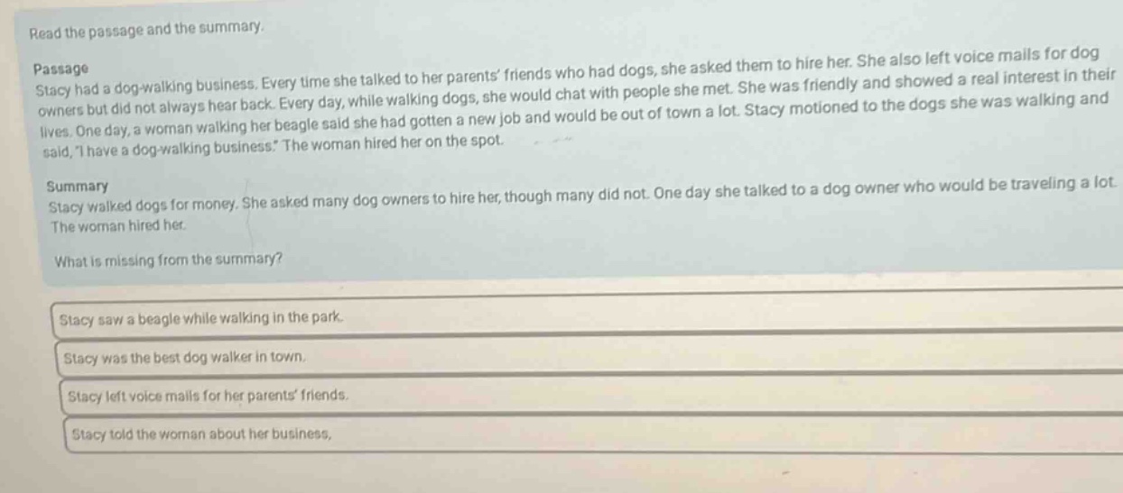 read the passage and the summary. passage stacy had a dog - walking business. every time she talked to her parents’ friends who had dogs, she asked them to hire her. she also left voice mails for dog owners but did not always hear back. every day, while walking dogs, she would chat with people she met. she was friendly and showed a real interest in their lives. one day, a woman walking her beagle said she had gotten a new job and would be out of town a lot. stacy motioned to the dogs she was walking and said, “i have a dog - walking business.” the woman hired her on the spot. summary stacy walked dogs for money. she asked many dog owners to hire her, though many did not. one day she talked to a dog owner who would be traveling a lot. the woman hired her. what is missing from the summary? stacy saw a beagle while walking in the park. stacy was the best dog walker in town. stacy left voice mails for her parents’ friends. stacy told the woman about her business.