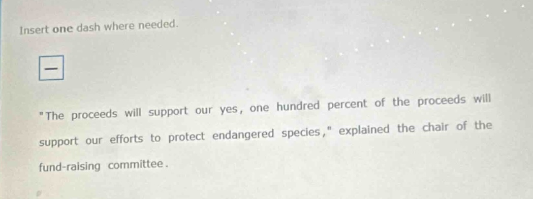 insert one dash where needed. \the proceeds will support our yes, one hundred percent of the proceeds will support our efforts to protect endangered species,\ explained the chair of the fund - raising committee.