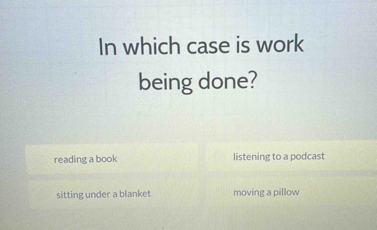 in which case is work being done? reading a book listening to a podcast sitting under a blanket moving a pillow
