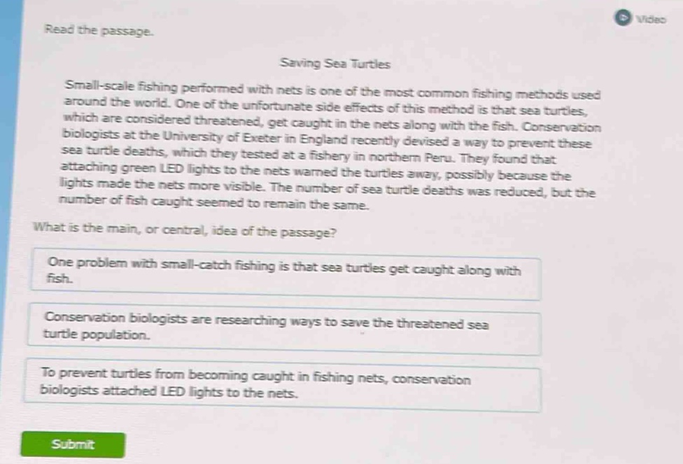 read the passage. saving sea turtles small - scale fishing performed with nets is one of the most common fishing methods used around the world. one of the unfortunate side effects of this method is that sea turtles, which are considered threatened, get caught in the nets along with the fish. conservation biologists at the university of exeter in england recently devised a way to prevent these sea turtle deaths, which they tested at a fishery in northern peru. they found that attaching green led lights to the nets warned the turtles away, possibly because the lights made the nets more visible. the number of sea turtle deaths was reduced, but the number of fish caught seemed to remain the same. what is the main, or central, idea of the passage? one problem with small - catch fishing is that sea turtles get caught along with fish. conservation biologists are researching ways to save the threatened sea turtle population. to prevent turtles from becoming caught in fishing nets, conservation biologists attached led lights to the nets.
