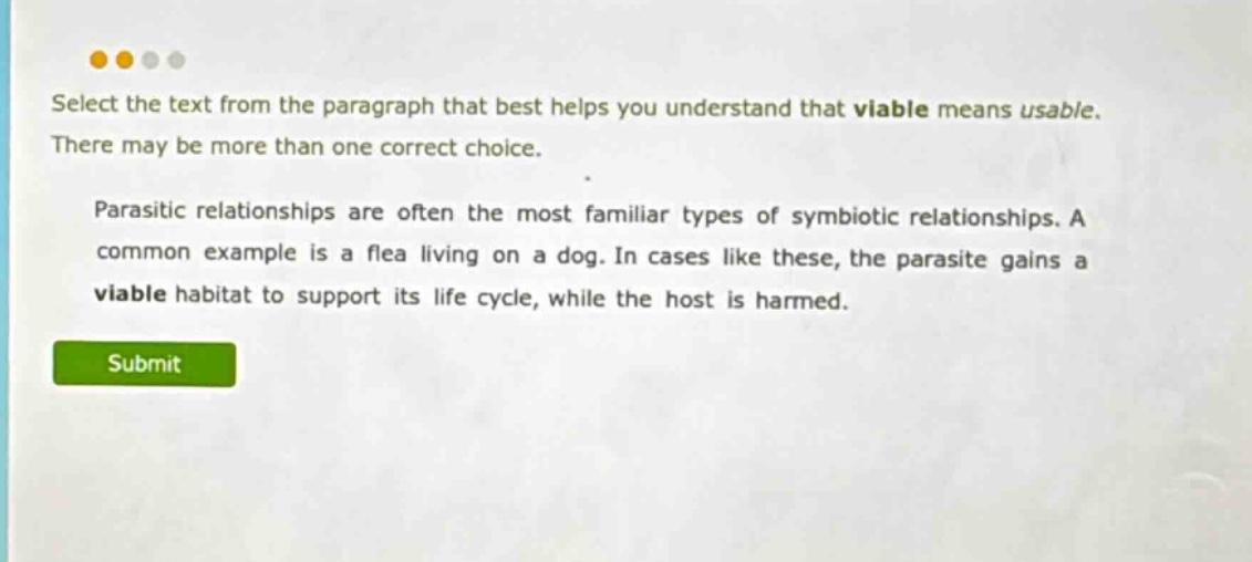 select the text from the paragraph that best helps you understand that viable means usable. there may be more than one correct choice. parasitic relationships are often the most familiar types of symbiotic relationships. a common example is a flea living on a dog. in cases like these, the parasite gains a viable habitat to support its life cycle, while the host is harmed.