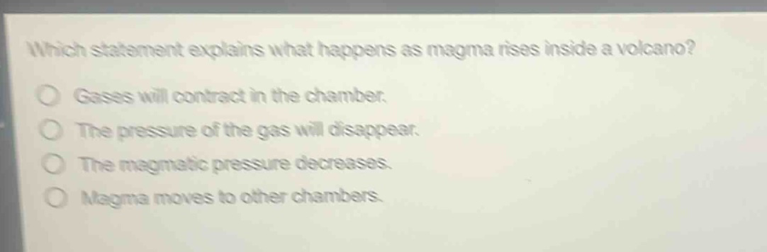 which statement explains what happens as magma rises inside a volcano? gases will contract in the chamber. the pressure of the gas will disappear. the magmatic pressure decreases. magma moves to other chambers.