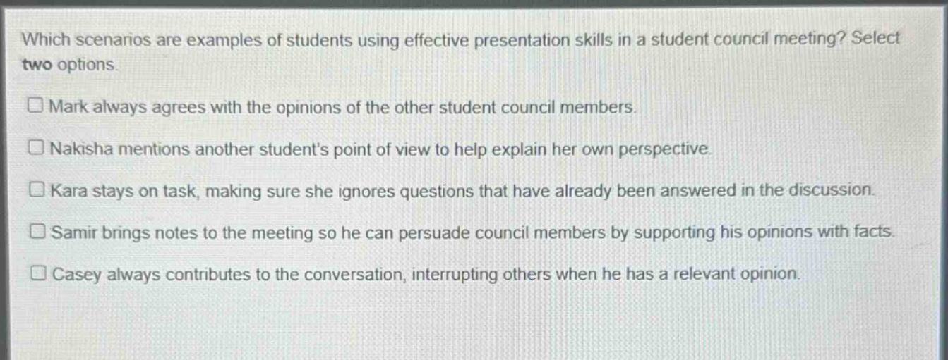 which scenarios are examples of students using effective presentation skills in a student council meeting? select two options. mark always agrees with the opinions of the other student council members. nakisha mentions another students point of view to help explain her own perspective. kara stays on task, making sure she ignores questions that have already been answered in the discussion. samir brings notes to the meeting so he can persuade council members by supporting his opinions with facts. casey always contributes to the conversation, interrupting others when he has a relevant opinion.