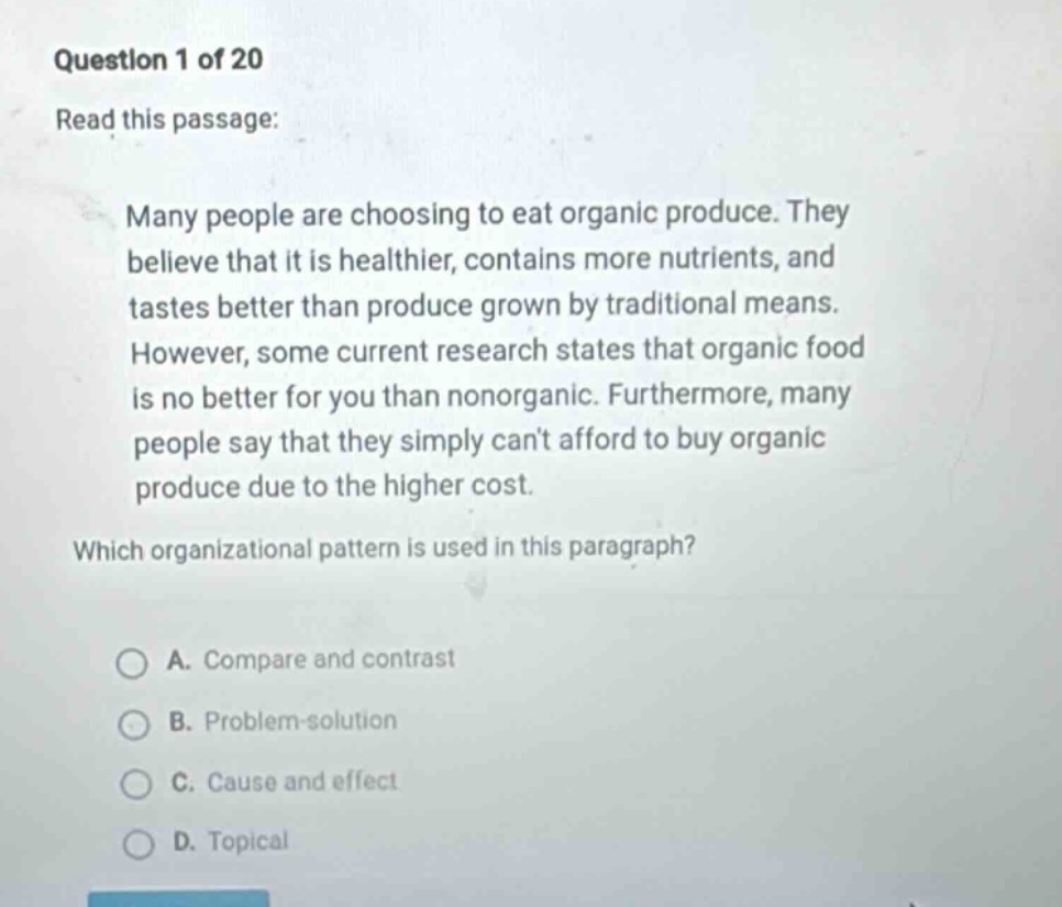 question 1 of 20 read this passage: many people are choosing to eat organic produce. they believe that it is healthier, contains more nutrients, and tastes better than produce grown by traditional means. however, some current research states that organic food is no better for you than nonorganic. furthermore, many people say that they simply cant afford to buy organic produce due to the higher cost. which organizational pattern is used in this paragraph? a. compare and contrast b. problem - solution c. cause and effect d. topical