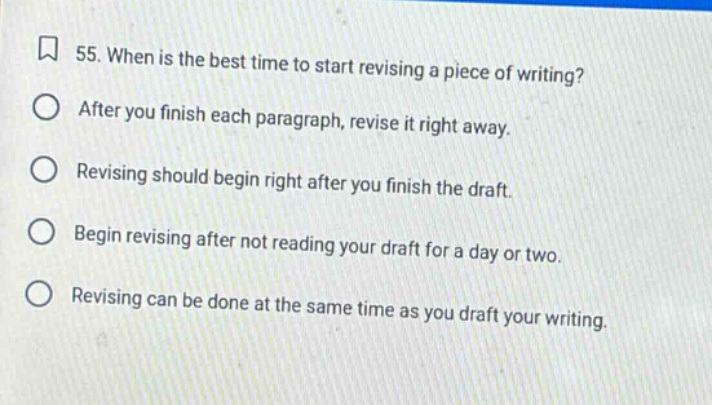 55. when is the best time to start revising a piece of writing? after you finish each paragraph, revise it right away. revising should begin right after you finish the draft. begin revising after not reading your draft for a day or two. revising can be done at the same time as you draft your writing.
