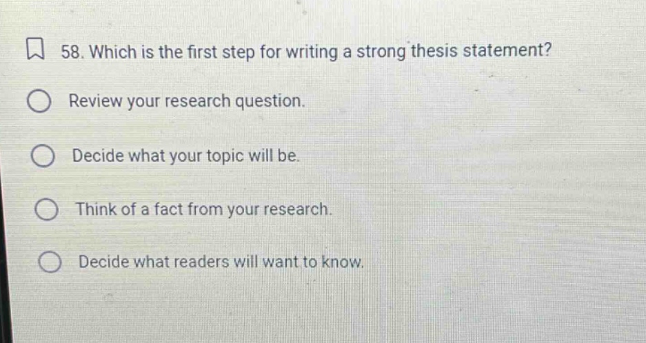58. which is the first step for writing a strong thesis statement? review your research question. decide what your topic will be. think of a fact from your research. decide what readers will want to know.