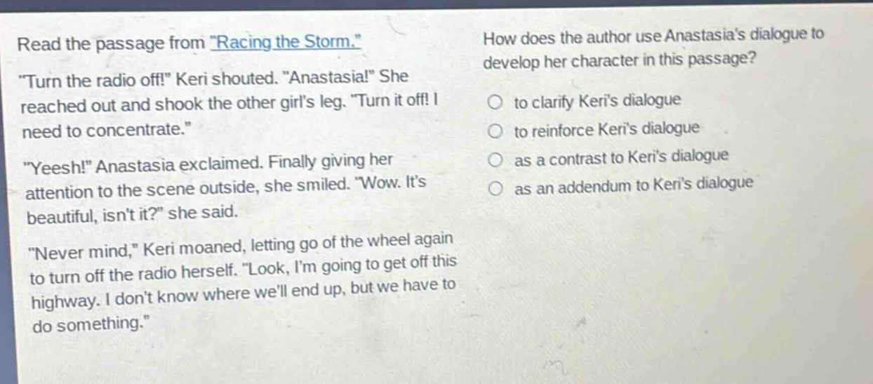 read the passage from \racing the storm.\ \turn the radio off!\ keri shouted. \anastasia!\ she reached out and shook the other girls leg. \turn it off! i need to concentrate.\ \yeesh!\ anastasia exclaimed. finally giving her attention to the scene outside, she smiled. \wow. its beautiful, isnt it?\ she said. \never mind,\ keri moaned, letting go of the wheel again to turn off the radio herself. \look, im going to get off this highway. i dont know where well end up, but we have to do something.\ how does the author use anastasias dialogue to develop her character in this passage? to clarify keris dialogue to reinforce keris dialogue as a contrast to keris dialogue as an addendum to keris dialogue