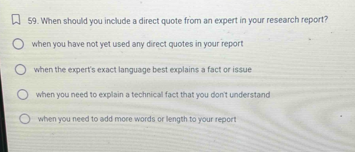 59. when should you include a direct quote from an expert in your research report? when you have not yet used any direct quotes in your report when the experts exact language best explains a fact or issue when you need to explain a technical fact that you dont understand when you need to add more words or length to your report