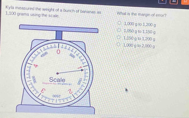 kyla measured the weight of a bunch of bananas as 1,100 grams using the scale. what is the margin of error? 1,000 g to 1,200 g 1,050 g to 1,150 g 1,150 g to 1,200 g 1,000 g to 2,000 g
