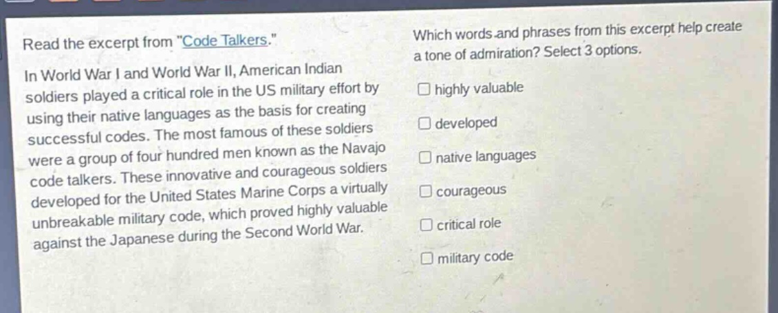read the excerpt from \code talkers.\ in world war i and world war ii, american indian soldiers played a critical role in the us military effort by using their native languages as the basis for creating successful codes. the most famous of these soldiers were a group of four hundred men known as the navajo code talkers. these innovative and courageous soldiers developed for the united states marine corps a virtually unbreakable military code, which proved highly valuable against the japanese during the second world war. which words and phrases from this excerpt help create a tone of admiration? select 3 options. highly valuable developed native languages courageous critical role military code