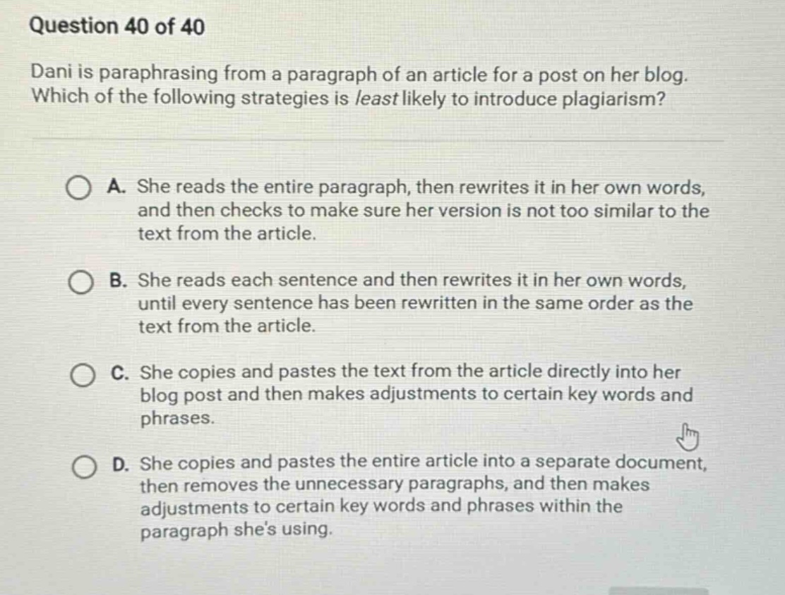 question 40 of 40 dani is paraphrasing from a paragraph of an article for a post on her blog. which of the following strategies is least likely to introduce plagiarism? a. she reads the entire paragraph, then rewrites it in her own words, and then checks to make sure her version is not too similar to the text from the article. b. she reads each sentence and then rewrites it in her own words, until every sentence has been rewritten in the same order as the text from the article. c. she copies and pastes the text from the article directly into her blog post and then makes adjustments to certain key words and phrases. d. she copies and pastes the entire article into a separate document, then removes the unnecessary paragraphs, and then makes adjustments to certain key words and phrases within the paragraph shes using.