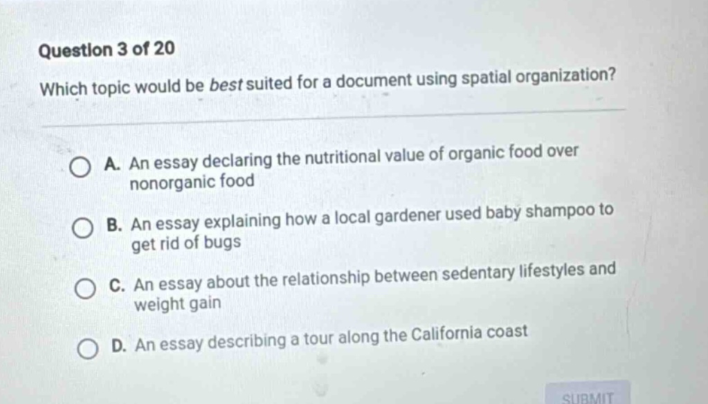 question 3 of 20 which topic would be best suited for a document using spatial organization? a. an essay declaring the nutritional value of organic food over nonorganic food b. an essay explaining how a local gardener used baby shampoo to get rid of bugs c. an essay about the relationship between sedentary lifestyles and weight gain d. an essay describing a tour along the california coast