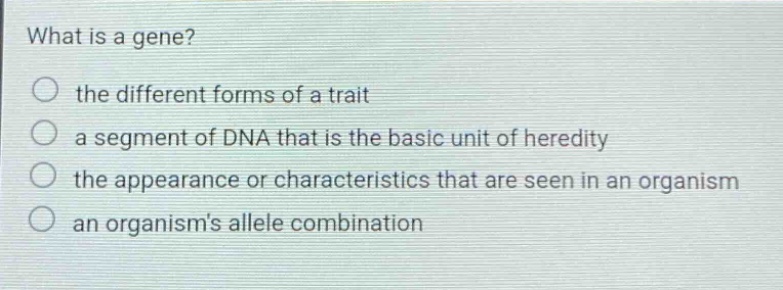 what is a gene? the different forms of a trait a segment of dna that is the basic unit of heredity the appearance or characteristics that are seen in an organism an organisms allele combination