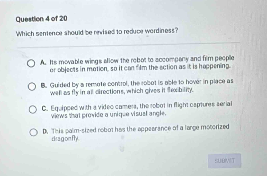 question 4 of 20 which sentence should be revised to reduce wordiness? a. its movable wings allow the robot to accompany and film people or objects in motion, so it can film the action as it is happening. b. guided by a remote control, the robot is able to hover in place as well as fly in all directions, which gives it flexibility. c. equipped with a video camera, the robot in flight captures aerial views that provide a unique visual angle. d. this palm - sized robot has the appearance of a large motorized dragonfly.