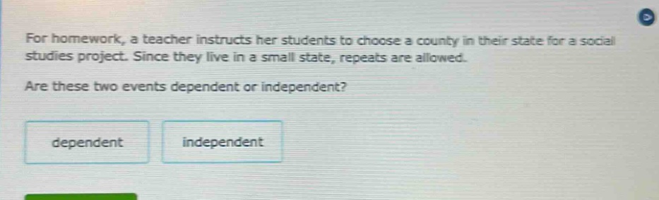 for homework, a teacher instructs her students to choose a county in their state for a social studies project. since they live in a small state, repeats are allowed. are these two events dependent or independent? dependent independent