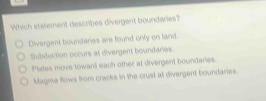 which statement describes divergent boundaries? divergent boundaries are found only on land. subduction occurs at divergent boundaries. plates move toward each other at divergent boundaries. magma flows from cracks in the crust at divergent boundaries.