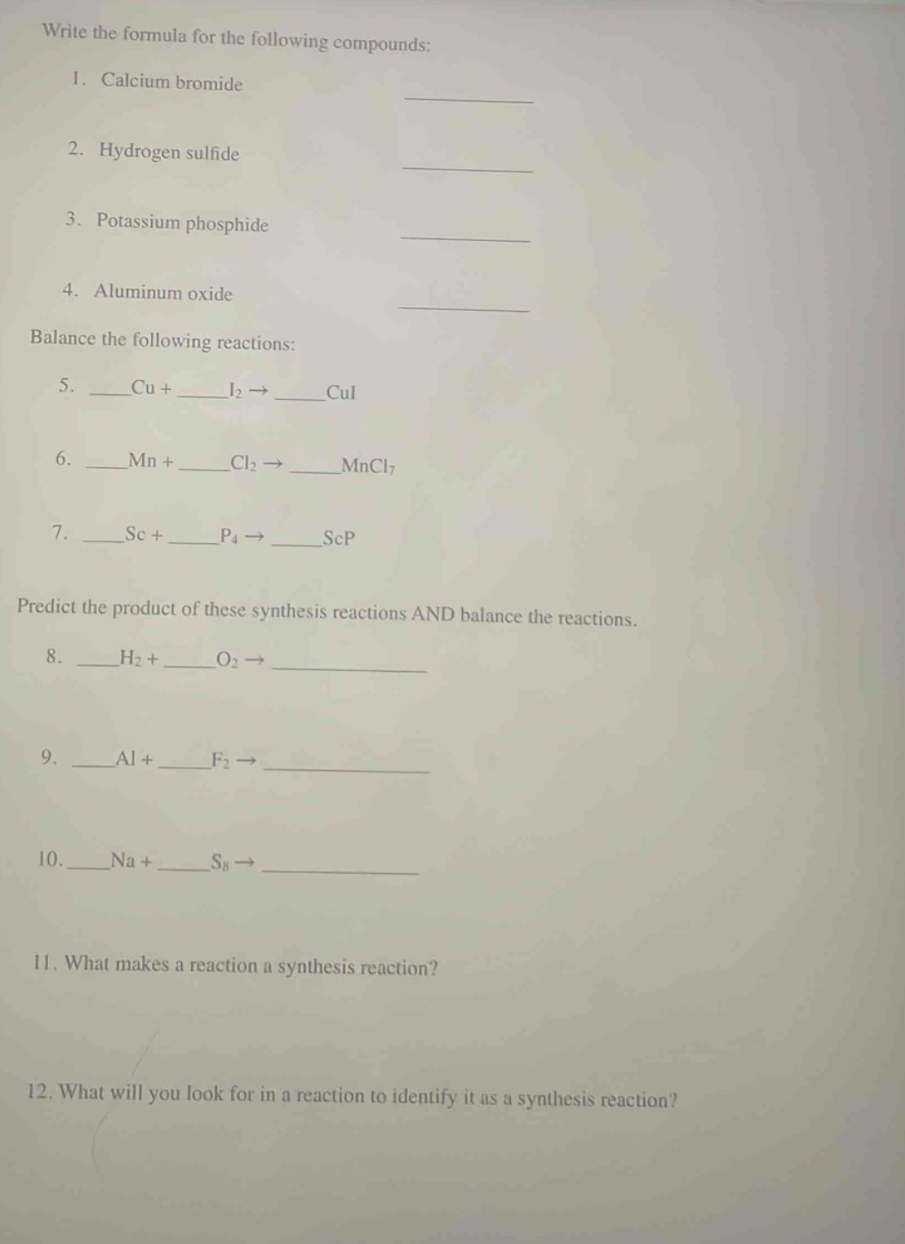 write the formula for the following compounds: 1. calcium bromide 2. hydrogen sulfide 3. potassium phosphide 4. aluminum oxide balance the following reactions: 5. __cu + __i2 → __cui 6. __mn + __cl2 → __mncl7 7. __sc + __p4 → __scp predict the product of these synthesis reactions and balance the reactions. 8. __h2 + __o2 → ____ 9. __al + __f2 → ____ 10. __na + __s8 → ____ 11. what makes a reaction a synthesis reaction? 12. what will you look for in a reaction to identify it as a synthesis reaction?