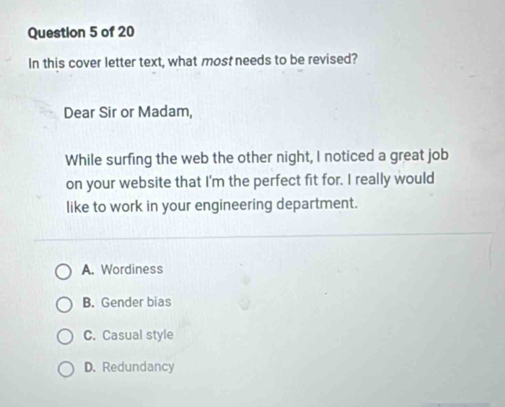 question 5 of 20\nin this cover letter text, what most needs to be revised?\ndear sir or madam,\nwhile surfing the web the other night, i noticed a great job on your website that im the perfect fit for. i really would like to work in your engineering department.\na. wordiness\nb. gender bias\nc. casual style\nd. redundancy