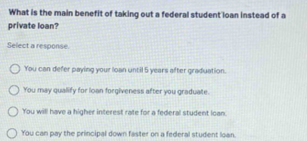 what is the main benefit of taking out a federal student loan instead of a private loan? select a response. you can defer paying your loan until 5 years after graduation. you may qualify for loan forgiveness after you graduate. you will have a higher interest rate for a federal student loan. you can pay the principal down faster on a federal student loan.