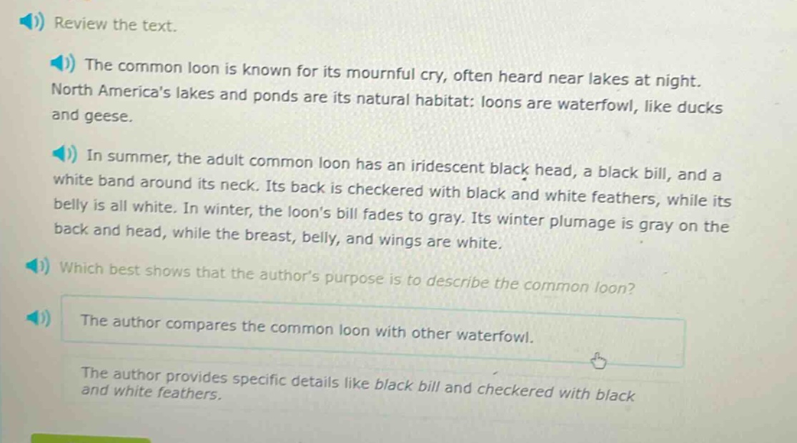 review the text. the common loon is known for its mournful cry, often heard near lakes at night. north americas lakes and ponds are its natural habitat: loons are waterfowl, like ducks and geese. in summer, the adult common loon has an iridescent black head, a black bill, and a white band around its neck. its back is checkered with black and white feathers, while its belly is all white. in winter, the loons bill fades to gray. its winter plumage is gray on the back and head, while the breast, belly, and wings are white. which best shows that the authors purpose is to describe the common loon? the author compares the common loon with other waterfowl. the author provides specific details like black bill and checkered with black and white feathers.