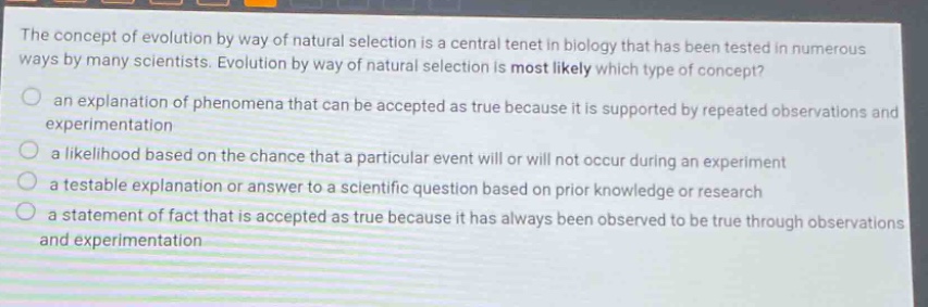 the concept of evolution by way of natural selection is a central tenet in biology that has been tested in numerous ways by many scientists. evolution by way of natural selection is most likely which type of concept? an explanation of phenomena that can be accepted as true because it is supported by repeated observations and experimentation a likelihood based on the chance that a particular event will or will not occur during an experiment a testable explanation or answer to a scientific question based on prior knowledge or research a statement of fact that is accepted as true because it has always been observed to be true through observations and experimentation