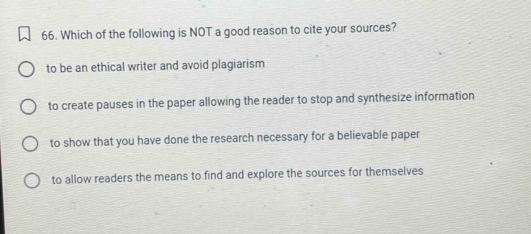 66. which of the following is not a good reason to cite your sources? to be an ethical writer and avoid plagiarism to create pauses in the paper allowing the reader to stop and synthesize information to show that you have done the research necessary for a believable paper to allow readers the means to find and explore the sources for themselves
