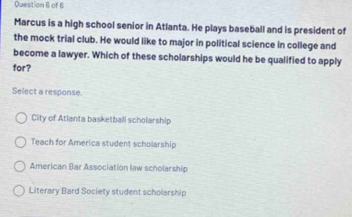 question 6 of 6 marcus is a high school senior in atlanta. he plays baseball and is president of the mock trial club. he would like to major in political science in college and become a lawyer. which of these scholarships would he be qualified to apply for? select a response. city of atlanta basketball scholarship teach for america student scholarship american bar association law scholarship literary bard society student scholarship