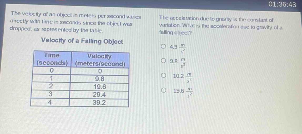 the velocity of an object in meters per second varies directly with time in seconds since the object was dropped, as represented by the table. velocity of a falling object time (seconds) velocity (meters/second) 0 0 1 9.8 2 19.6 3 29.4 4 39.2 the acceleration due to gravity is the constant of variation. what is the acceleration due to gravity of a falling object? 4.9 m/s² 9.8 m/s² 10.2 m/s² 19.6 m/s²