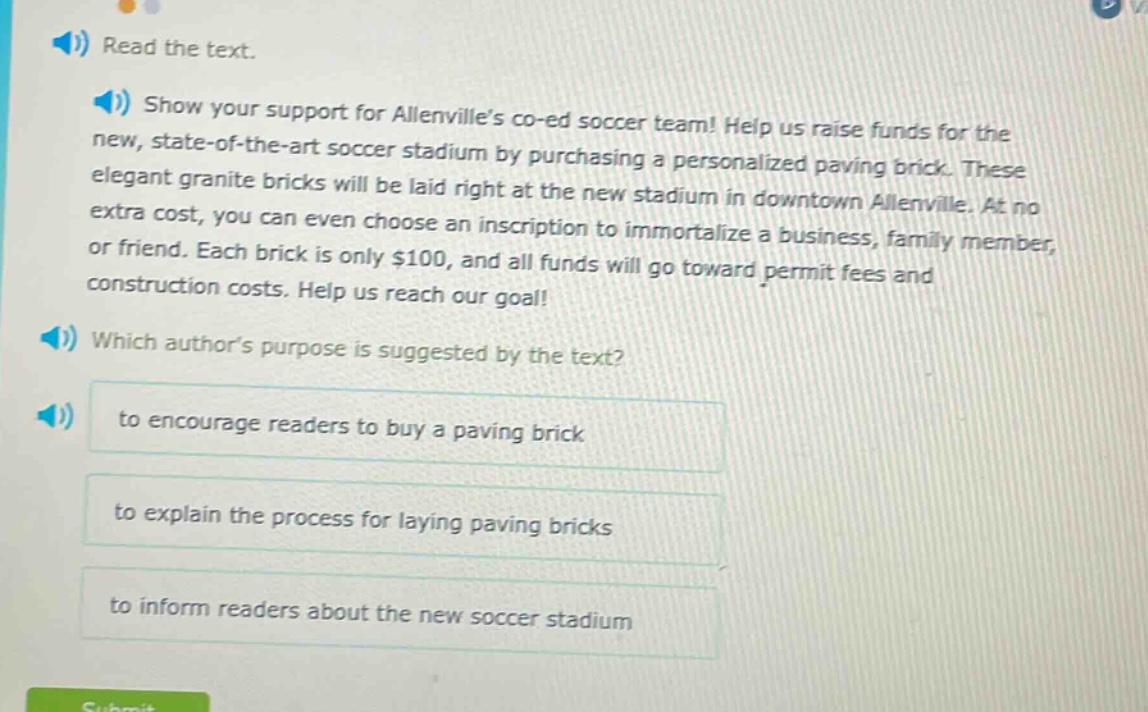 read the text. show your support for allenvilles co - ed soccer team! help us raise funds for the new, state - of - the - art soccer stadium by purchasing a personalized paving brick. these elegant granite bricks will be laid right at the new stadium in downtown allenville. at no extra cost, you can even choose an inscription to immortalize a business, family member, or friend. each brick is only $100, and all funds will go toward permit fees and construction costs. help us reach our goal! which authors purpose is suggested by the text? to encourage readers to buy a paving brick to explain the process for laying paving bricks to inform readers about the new soccer stadium