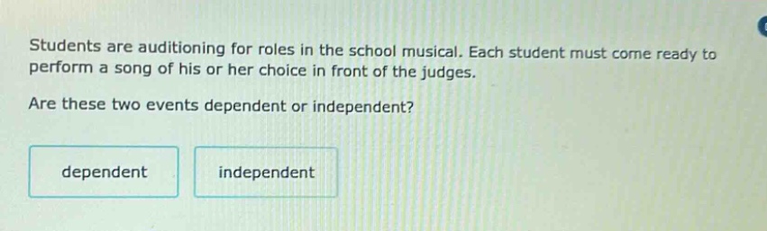 students are auditioning for roles in the school musical. each student must come ready to perform a song of his or her choice in front of the judges. are these two events dependent or independent? dependent independent