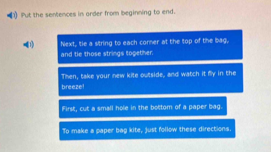 put the sentences in order from beginning to end. next, tie a string to each corner at the top of the bag, and tie those strings together. then, take your new kite outside, and watch it fly in the breeze! first, cut a small hole in the bottom of a paper bag. to make a paper bag kite, just follow these directions.