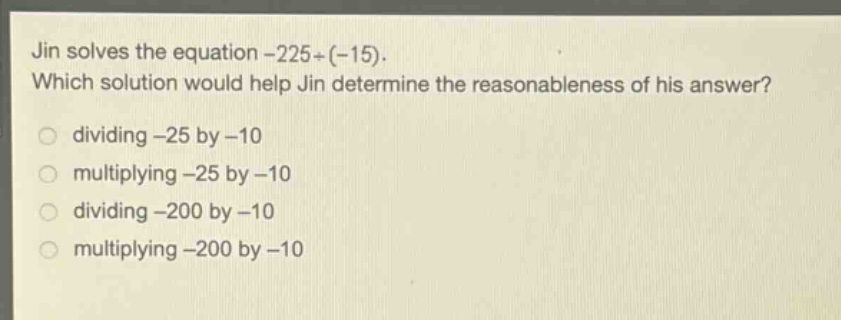 jin solves the equation -225÷(-15). which solution would help jin determine the reasonableness of his answer? dividing -25 by -10 multiplying -25 by -10 dividing -200 by -10 multiplying -200 by -10