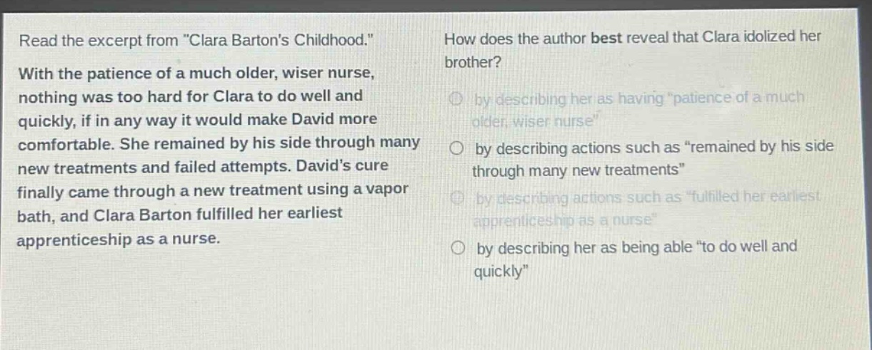 read the excerpt from \clara bartons childhood.\ with the patience of a much older, wiser nurse, nothing was too hard for clara to do well and quickly, if in any way it would make david more comfortable. she remained by his side through many new treatments and failed attempts. davids cure finally came through a new treatment using a vapor bath, and clara barton fulfilled her earliest apprenticeship as a nurse. how does the author best reveal that clara idolized her brother? by describing her as having \patience of a much older, wiser nurse\ by describing actions such as \remained by his side through many new treatments\ by describing actions such as \fulfilled her earliest apprenticeship as a nurse\ by describing her as being able \to do well and quickly\