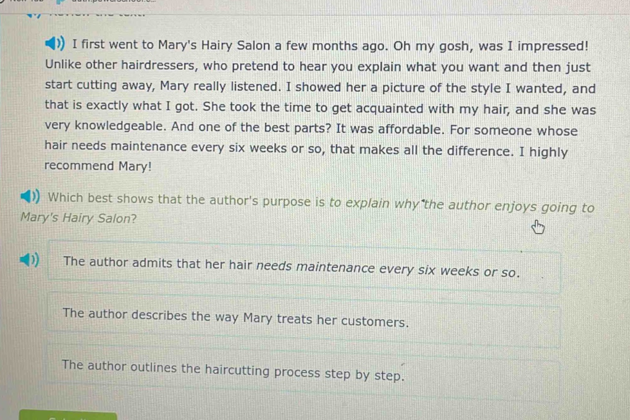 i first went to marys hairy salon a few months ago. oh my gosh, was i impressed! unlike other hairdressers, who pretend to hear you explain what you want and then just start cutting away, mary really listened. i showed her a picture of the style i wanted, and that is exactly what i got. she took the time to get acquainted with my hair, and she was very knowledgeable. and one of the best parts? it was affordable. for someone whose hair needs maintenance every six weeks or so, that makes all the difference. i highly recommend mary! which best shows that the authors purpose is to explain why the author enjoys going to marys hairy salon? the author admits that her hair needs maintenance every six weeks or so. the author describes the way mary treats her customers. the author outlines the haircutting process step by step.
