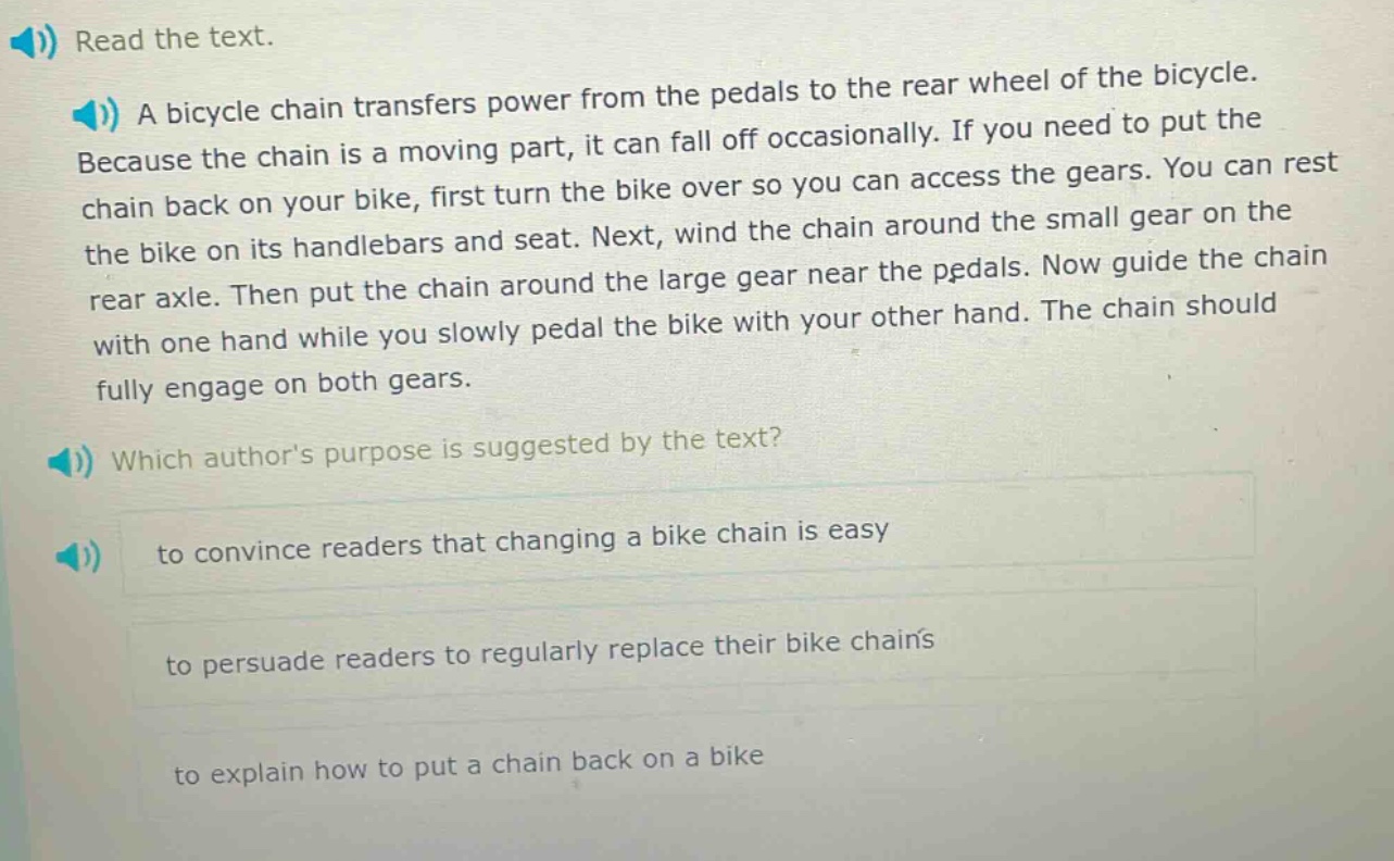 read the text. a bicycle chain transfers power from the pedals to the rear wheel of the bicycle. because the chain is a moving part, it can fall off occasionally. if you need to put the chain back on your bike, first turn the bike over so you can access the gears. you can rest the bike on its handlebars and seat. next, wind the chain around the small gear on the rear axle. then put the chain around the large gear near the pedals. now guide the chain with one hand while you slowly pedal the bike with your other hand. the chain should fully engage on both gears. which authors purpose is suggested by the text? to convince readers that changing a bike chain is easy to persuade readers to regularly replace their bike chains to explain how to put a chain back on a bike