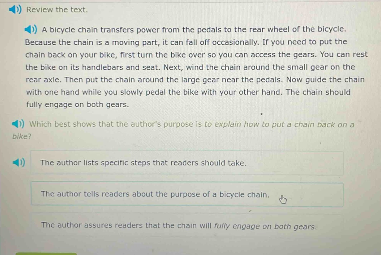 review the text. a bicycle chain transfers power from the pedals to the rear wheel of the bicycle. because the chain is a moving part, it can fall off occasionally. if you need to put the chain back on your bike, first turn the bike over so you can access the gears. you can rest the bike on its handlebars and seat. next, wind the chain around the small gear on the rear axle. then put the chain around the large gear near the pedals. now guide the chain with one hand while you slowly pedal the bike with your other hand. the chain should fully engage on both gears. which best shows that the authors purpose is to explain how to put a chain back on a bike? the author lists specific steps that readers should take. the author tells readers about the purpose of a bicycle chain. the author assures readers that the chain will fully engage on both gears.