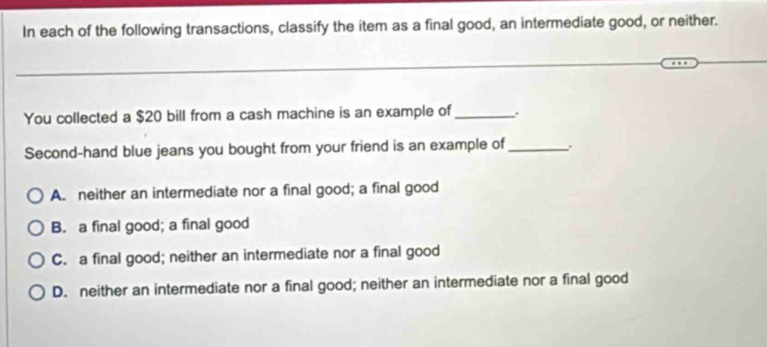 in each of the following transactions, classify the item as a final good, an intermediate good, or neither. you collected a $20 bill from a cash machine is an example of _______. second - hand blue jeans you bought from your friend is an example of _______. a. neither an intermediate nor a final good; a final good b. a final good; a final good c. a final good; neither an intermediate nor a final good d. neither an intermediate nor a final good; neither an intermediate nor a final good