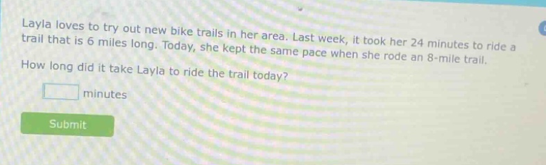 layla loves to try out new bike trails in her area. last week, it took her 24 minutes to ride a trail that is 6 miles long. today, she kept the same pace when she rode an 8 - mile trail. how long did it take layla to ride the trail today? minutes