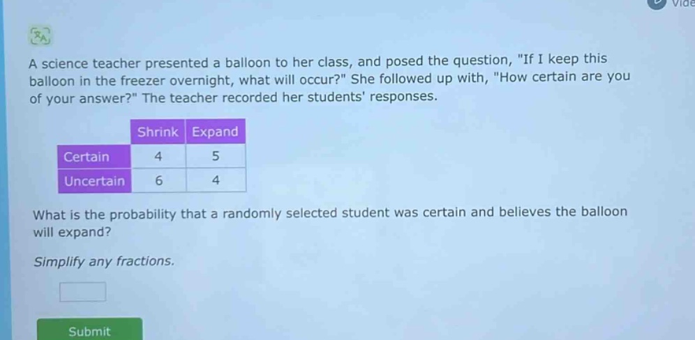 a science teacher presented a balloon to her class, and posed the question, \if i keep this balloon in the freezer overnight, what will occur?\ she followed up with, \how certain are you of your answer?\ the teacher recorded her students responses. shrink expand certain 4 5 uncertain 6 4 what is the probability that a randomly selected student was certain and believes the balloon will expand? simplify any fractions.