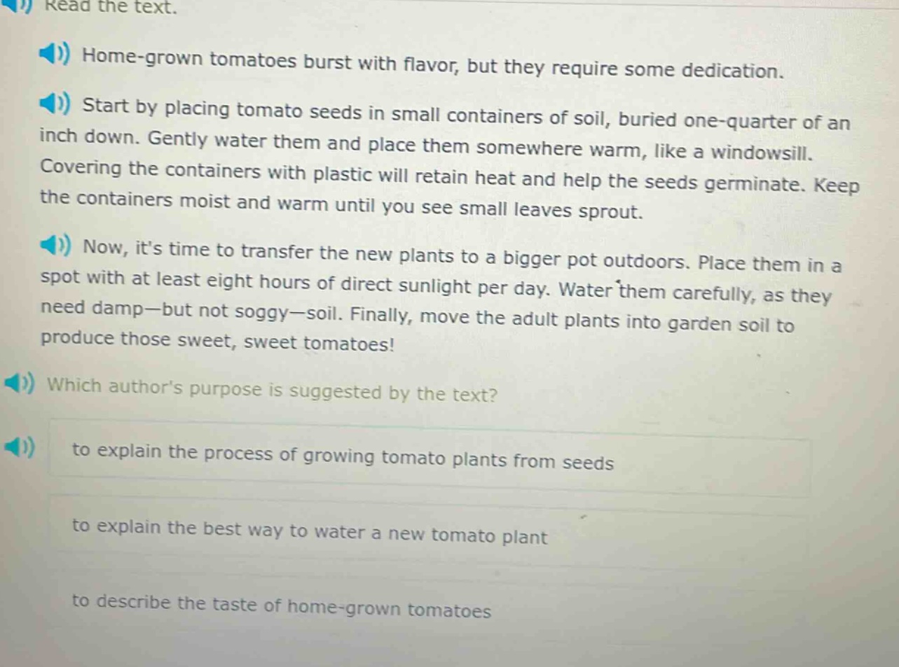 read the text. home - grown tomatoes burst with flavor, but they require some dedication. start by placing tomato seeds in small containers of soil, buried one - quarter of an inch down. gently water them and place them somewhere warm, like a windowsill. covering the containers with plastic will retain heat and help the seeds germinate. keep the containers moist and warm until you see small leaves sprout. now, its time to transfer the new plants to a bigger pot outdoors. place them in a spot with at least eight hours of direct sunlight per day. water them carefully, as they need damp - but not soggy - soil. finally, move the adult plants into garden soil to produce those sweet, sweet tomatoes! which authors purpose is suggested by the text? to explain the process of growing tomato plants from seeds to explain the best way to water a new tomato plant to describe the taste of home - grown tomatoes