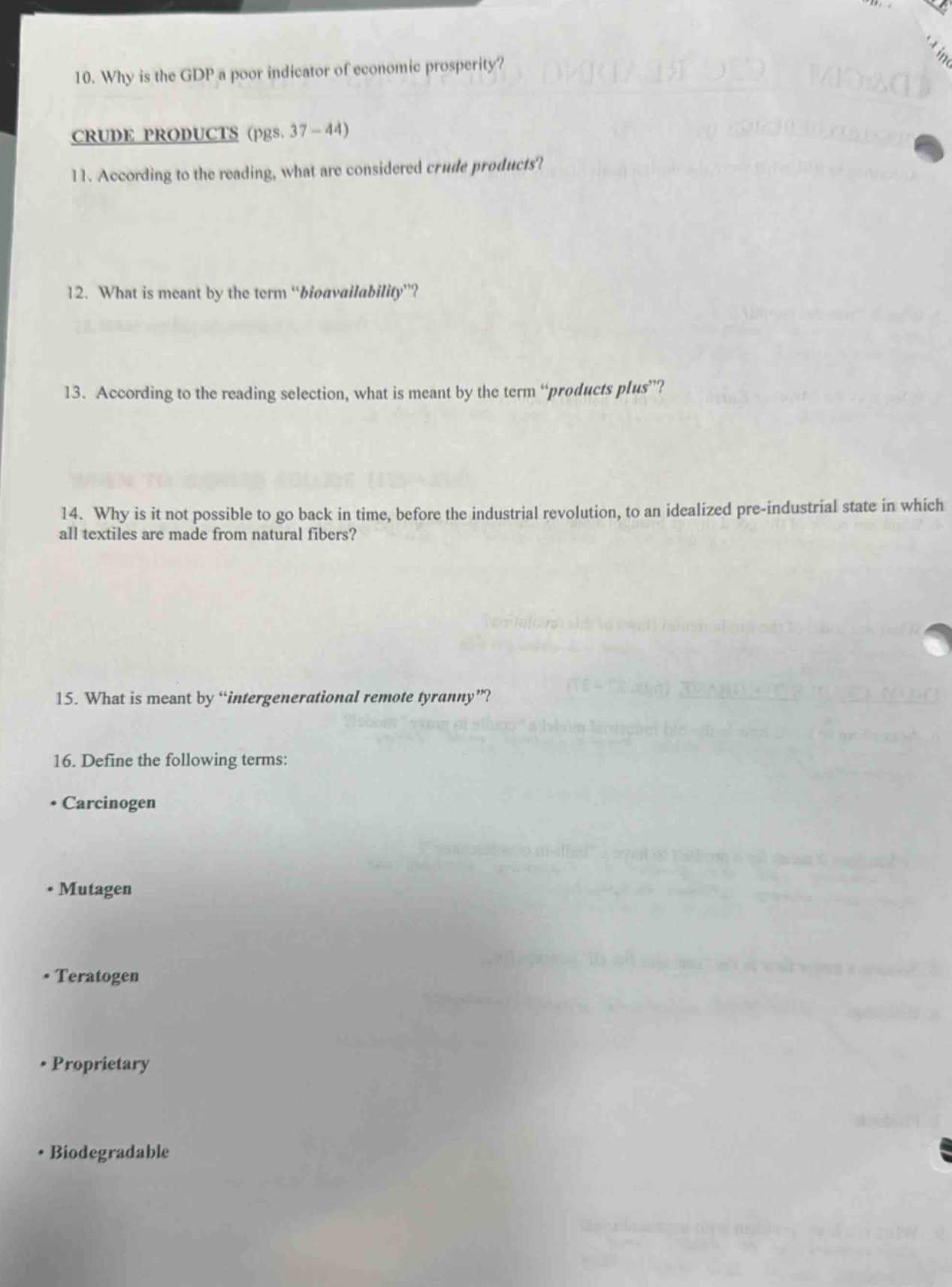 10. why is the gdp a poor indicator of economic prosperity?\ncrude products (pgs. 37 - 44)\n11. according to the reading, what are considered crude products?\n12. what is meant by the term “bioavailability”?\n13. according to the reading selection, what is meant by the term “products plus”?\n14. why is it not possible to go back in time, before the industrial revolution, to an idealized pre - industrial state in which all textiles are made from natural fibers?\n15. what is meant by “intergenerational remote tyranny”?\n16. define the following terms:\n• carcinogen\n• mutagen\n• teratogen\n• proprietary\n• biodegradable