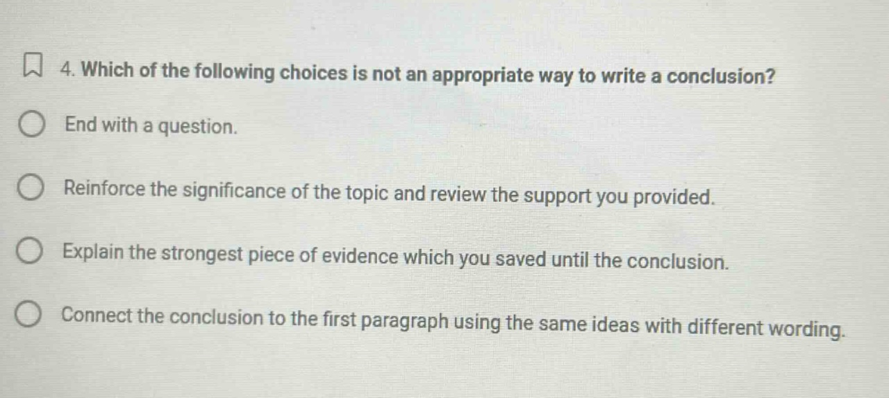 4. which of the following choices is not an appropriate way to write a conclusion? end with a question. reinforce the significance of the topic and review the support you provided. explain the strongest piece of evidence which you saved until the conclusion. connect the conclusion to the first paragraph using the same ideas with different wording.