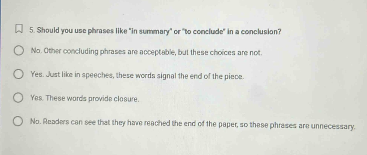 5. should you use phrases like \in summary\ or \to conclude\ in a conclusion? no. other concluding phrases are acceptable, but these choices are not. yes. just like in speeches, these words signal the end of the piece. yes. these words provide closure. no. readers can see that they have reached the end of the paper, so these phrases are unnecessary.