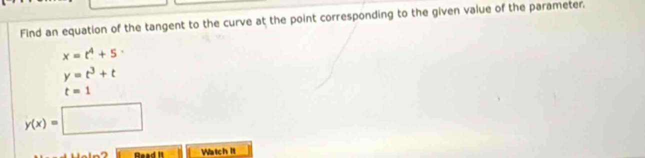 find an equation of the tangent to the curve at the point corresponding to the given value of the parameter. x = t^4 + 5 y = t^3 + t t = 1 y(x) =