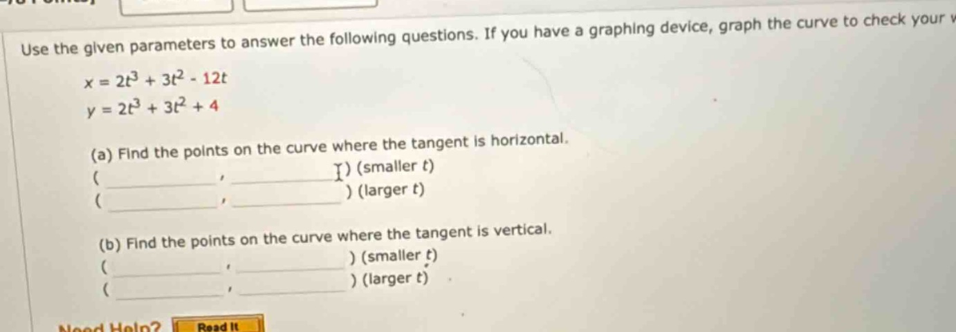 use the given parameters to answer the following questions. if you have a graphing device, graph the curve to check your v\nx = 2t³ + 3t² - 12t\ny = 2t³ + 3t² + 4\n(a) find the points on the curve where the tangent is horizontal.\n( , ) (smaller t)\n( , ) (larger t)\n(b) find the points on the curve where the tangent is vertical.\n( , ) (smaller t)\n( , ) (larger t)