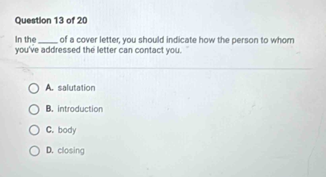 question 13 of 20 in the ____ of a cover letter, you should indicate how the person to whom youve addressed the letter can contact you. a. salutation b. introduction c. body d. closing