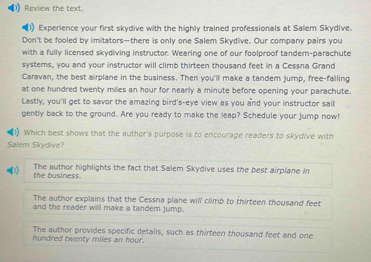 review the text. experience your first skydive with the highly trained professionals at salem skydive. dont be fooled by imitators—there is only one salem skydive. our company pairs you with a fully licensed skydiving instructor. wearing one of our foolproof tandem - parachute systems, you and your instructor will climb thirteen thousand feet in a cessna grand caravan, the best airplane in the business. then youll make a tandem jump, free - falling at one hundred twenty miles an hour for nearly a minute before opening your parachute. lastly, youll get to savor the amazing birds - eye view as you and your instructor sail gently back to the ground. are you ready to make the leap? schedule your jump now! which best shows that the authors purpose is to encourage readers to skydive with salem skydive? the author highlights the fact that salem skydive uses the best airplane in the business. the author explains that the cessna plane will climb to thirteen thousand feet and the reader will make a tandem jump. the author provides specific details, such as thirteen thousand feet and one hundred twenty miles an hour.