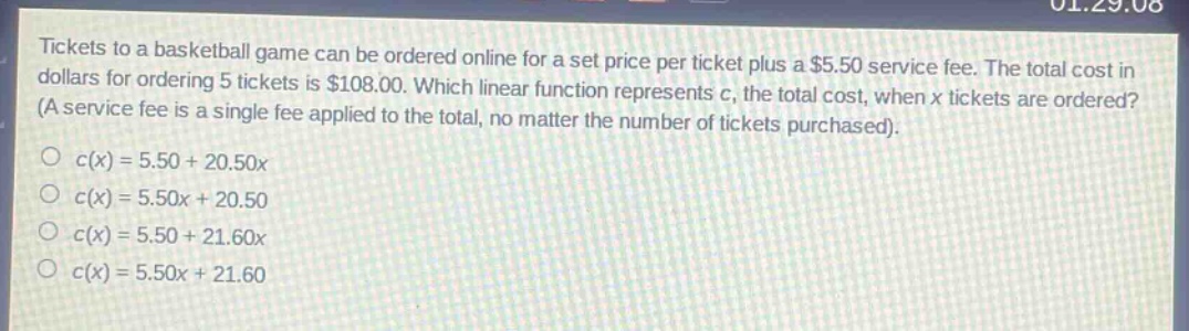 tickets to a basketball game can be ordered online for a set price per ticket plus a $5.50 service fee. the total cost in dollars for ordering 5 tickets is $108.00. which linear function represents c, the total cost, when x tickets are ordered? (a service fee is a single fee applied to the total, no matter the number of tickets purchased).\no c(x)=5.50 + 20.50x\no c(x)=5.50x + 20.50\no c(x)=5.50 + 21.60x\no c(x)=5.50x + 21.60